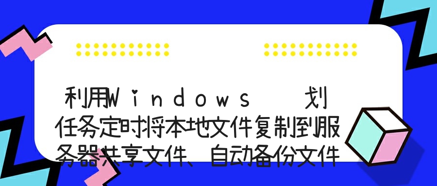 利用Windows 计划任务定时将本地文件复制到服务器共享文件、自动备份文件到另外一个服务器